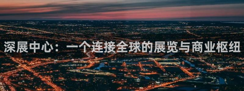 果博公司客服电话号码：深展中心：一个连接全球的展览与商业枢纽