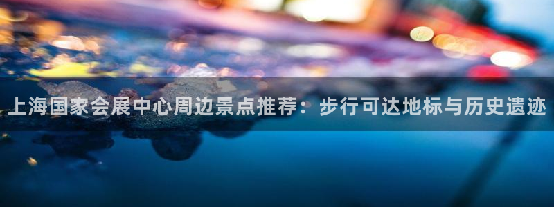 果博代理网：上海国家会展中心周边景点推荐：步行可达地标与历史遗迹